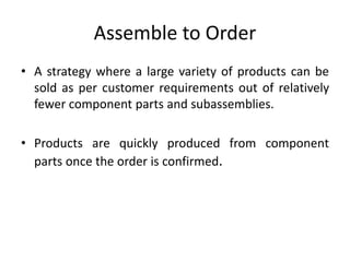 Assemble to Order
• A strategy where a large variety of products can be
sold as per customer requirements out of relatively
fewer component parts and subassemblies.
• Products are quickly produced from component
parts once the order is confirmed.
 