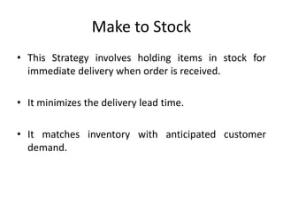 Make to Stock
• This Strategy involves holding items in stock for
immediate delivery when order is received.
• It minimizes the delivery lead time.
• It matches inventory with anticipated customer
demand.
 