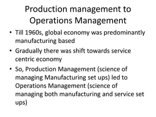 Production management to
Operations Management
• Till 1960s, global economy was predominantly
manufacturing based
• Gradually there was shift towards service
centric economy
• So, Production Management (science of
managing Manufacturing set ups) led to
Operations Management (science of
managing both manufacturing and service set
ups)
 