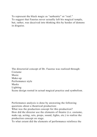 To represent the black magic as “authentic” or “real.”
To suggest that Faustus never actually left his magical temple,
but, rather, was deceived into thinking this by hordes of demons
in disguise.
The directorial concept of Dr. Faustus was realized through:
Costume
Music
Make-up
Performance style
Masks
Lighting
Scene design rooted in actual magical practice and symbolism.
Performance analysis is done by answering the following
questions about a theatrical production:
What was the production concept for this production?
How did the director use the elements of theatre (i.e. costume,
make up, acting, sets, props, sound, lights, etc.) to realize the
production concept on stage.
To what extent did the elements of performance reinforce the
 