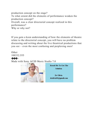 production concept on the stage?
To what extent did the elements of performance weaken the
production concept?
Overall, was a clear directorial concept realized in this
performance?
Why or why not?
If you gain a keen understanding of how the elements of theatre
relate to the directorial concept, you will have no problem
discussing and writing about the live theatrical productions that
you see – even the most confusing and perplexing ones!
Other
108332.555
��� -
Made with Sony ACID Music Studio 7.0
 