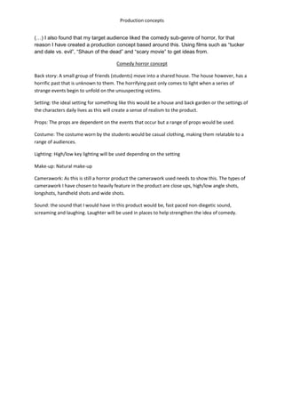Production concepts 
(…) I also found that my target audience liked the comedy sub-genre of horror, for that 
reason I have created a production concept based around this. Using films such as “tucker 
and dale vs. evil”, “Shaun of the dead” and “scary movie” to get ideas from. 
Comedy horror concept 
Back story: A small group of friends (students) move into a shared house. The house however, has a 
horrific past that is unknown to them. The horrifying past only comes to light when a series of 
strange events begin to unfold on the unsuspecting victims. 
Setting: the ideal setting for something like this would be a house and back garden or the settings of 
the characters daily lives as this will create a sense of realism to the product. 
Props: The props are dependent on the events that occur but a range of props would be used. 
Costume: The costume worn by the students would be casual clothing, making them relatable to a 
range of audiences. 
Lighting: High/low key lighting will be used depending on the setting 
Make-up: Natural make-up 
Camerawork: As this is still a horror product the camerawork used needs to show this. The types of 
camerawork I have chosen to heavily feature in the product are close ups, high/low angle shots, 
longshots, handheld shots and wide shots. 
Sound: the sound that I would have in this product would be, fast paced non-diegetic sound, 
screaming and laughing. Laughter will be used in places to help strengthen the idea of comedy. 
