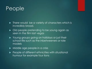 People
 There would be a variety of characters which is
incredibly broad.
 Old people pretending to be young again as
seen in the film last vegas
 Young groups going on holidays or just their
school life such as the inbetweeners or role
models
 Middle age people in a crisis
 People of different ethnicities with situational
humour for example four lions
 