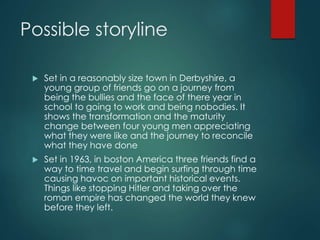 Possible storyline
 Set in a reasonably size town in Derbyshire, a
young group of friends go on a journey from
being the bullies and the face of there year in
school to going to work and being nobodies. It
shows the transformation and the maturity
change between four young men appreciating
what they were like and the journey to reconcile
what they have done
 Set in 1963, in boston America three friends find a
way to time travel and begin surfing through time
causing havoc on important historical events.
Things like stopping Hitler and taking over the
roman empire has changed the world they knew
before they left.
 