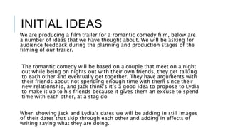 INITIAL IDEAS
We are producing a film trailer for a romantic comedy film, below are
a number of ideas that we have thought about. We will be asking for
audience feedback during the planning and production stages of the
filming of our trailer.
The romantic comedy will be based on a couple that meet on a night
out while being on nights out with their own friends, they get talking
to each other and eventually get together. They have arguments with
their friends about not spending enough time with them since their
new relationship, and Jack think’s it’s a good idea to propose to Lydia
to make it up to his friends because it gives them an excuse to spend
time with each other, at a stag do.
When showing Jack and Lydia’s dates we will be adding in still images
of their dates that skip through each other and adding in effects of
writing saying what they are doing.
 