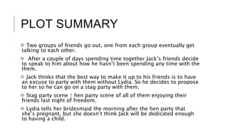 PLOT SUMMARY
 Two groups of friends go out, one from each group eventually get
talking to each other.
 After a couple of days spending time together Jack’s friends decide
to speak to him about how he hasn’t been spending any time with the
them.
 Jack thinks that the best way to make it up to his friends is to have
an excuse to party with them without Lydia. So he decides to propose
to her so he can go on a stag party with them.
 Stag party scene / hen party scene of all of them enjoying their
friends last night of freedom.
 Lydia tells her bridesmaid the morning after the hen party that
she’s pregnant, but she doesn’t think Jack will be dedicated enough
to having a child.
 
