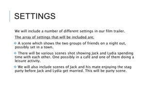 SETTINGS
We will include a number of different settings in our film trailer.
The array of settings that will be included are;
 A scene which shows the two groups of friends on a night out,
possibly set in a town.
 There will be various scenes shot showing Jack and Lydia spending
time with each other. One possibly in a café and one of them doing a
leisure activity.
 We will also include scenes of Jack and his mate enjoying the stag
party before Jack and Lydia get married. This will be party scene.
 