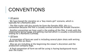 CONVENTIONS
 Of genre
- We have based the storyline on a ‘boy meets girl’ scenario, which is
typically for a Romantic plot.
- The film trailer will also mainly be from the females POV, this is a
convention because the film is usually centred around the female character.
- Another convention we have used is the ending of the film. It ends with the
relationship being happy and getting married which is usually a conventional
ending for a Romantic Comedy.
 Of form
- A convention of form we used is including several plain shots with writing
about the film on them.
- Also we are including at the beginning the viewer’s discretion and the
production company logo.
- A final convention of form we will be using is having background music
over the trailer.
 