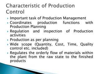  Important task of Production Management
 Coordinates production functions with
Production Planning
 Regulation and inspection of Production
activities
 Production as per planning
 Wide scope (Quantity, Cost, Time, Quality
control etc. included)
 Regulates the orderly flow of materials within
the plant from the raw state to the finished
products
 