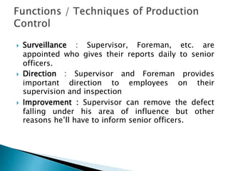  Surveillance : Supervisor, Foreman, etc. are
appointed who gives their reports daily to senior
officers.
 Direction : Supervisor and Foreman provides
important direction to employees on their
supervision and inspection
 Improvement : Supervisor can remove the defect
falling under his area of influence but other
reasons he’ll have to inform senior officers.
 