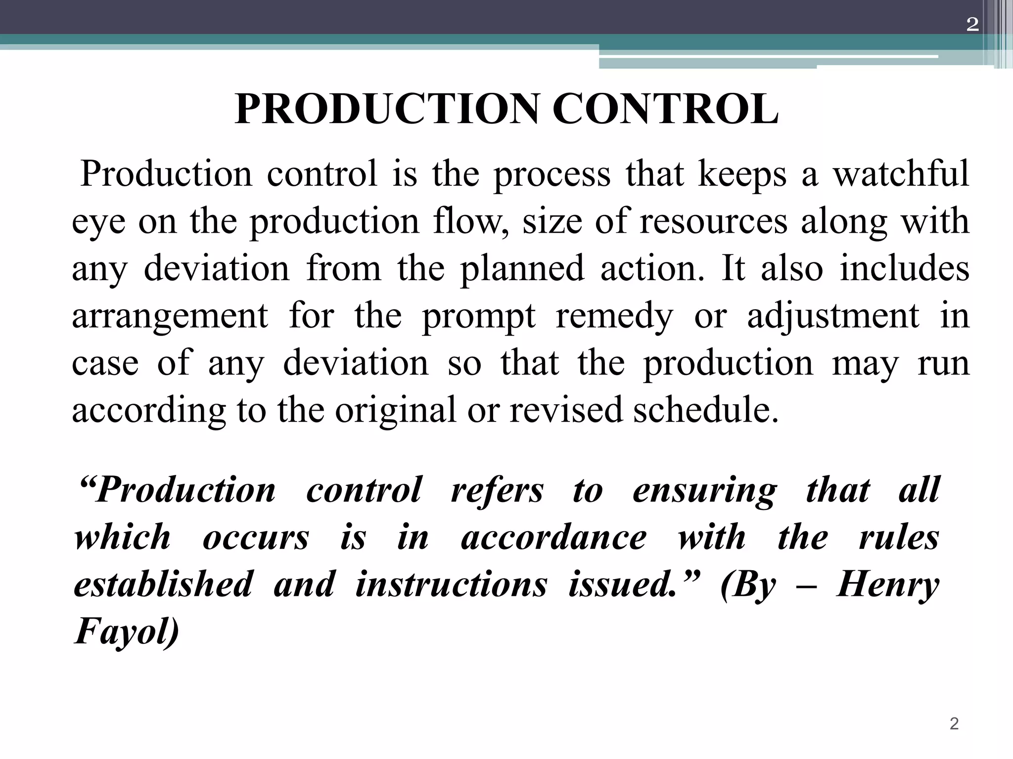 PRODUCTION CONTROL
Production control is the process that keeps a watchful
eye on the production flow, size of resources along with
any deviation from the planned action. It also includes
arrangement for the prompt remedy or adjustment in
case of any deviation so that the production may run
according to the original or revised schedule.
2
“Production control refers to ensuring that all
which occurs is in accordance with the rules
established and instructions issued.” (By – Henry
Fayol)
2
 