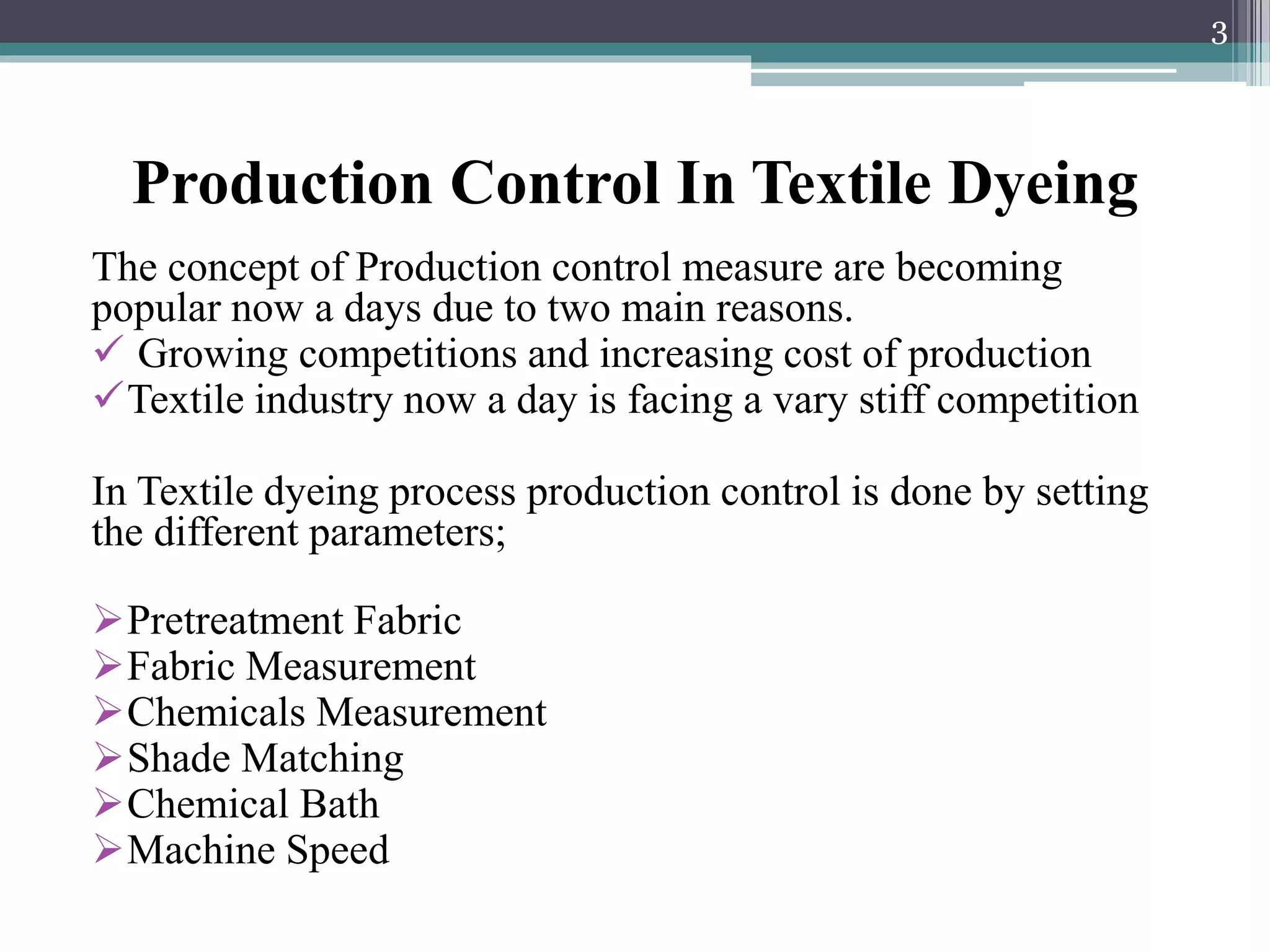 Production Control In Textile Dyeing
The concept of Production control measure are becoming
popular now a days due to two main reasons.
 Growing competitions and increasing cost of production
Textile industry now a day is facing a vary stiff competition
In Textile dyeing process production control is done by setting
the different parameters;
Pretreatment Fabric
Fabric Measurement
Chemicals Measurement
Shade Matching
Chemical Bath
Machine Speed
3
 