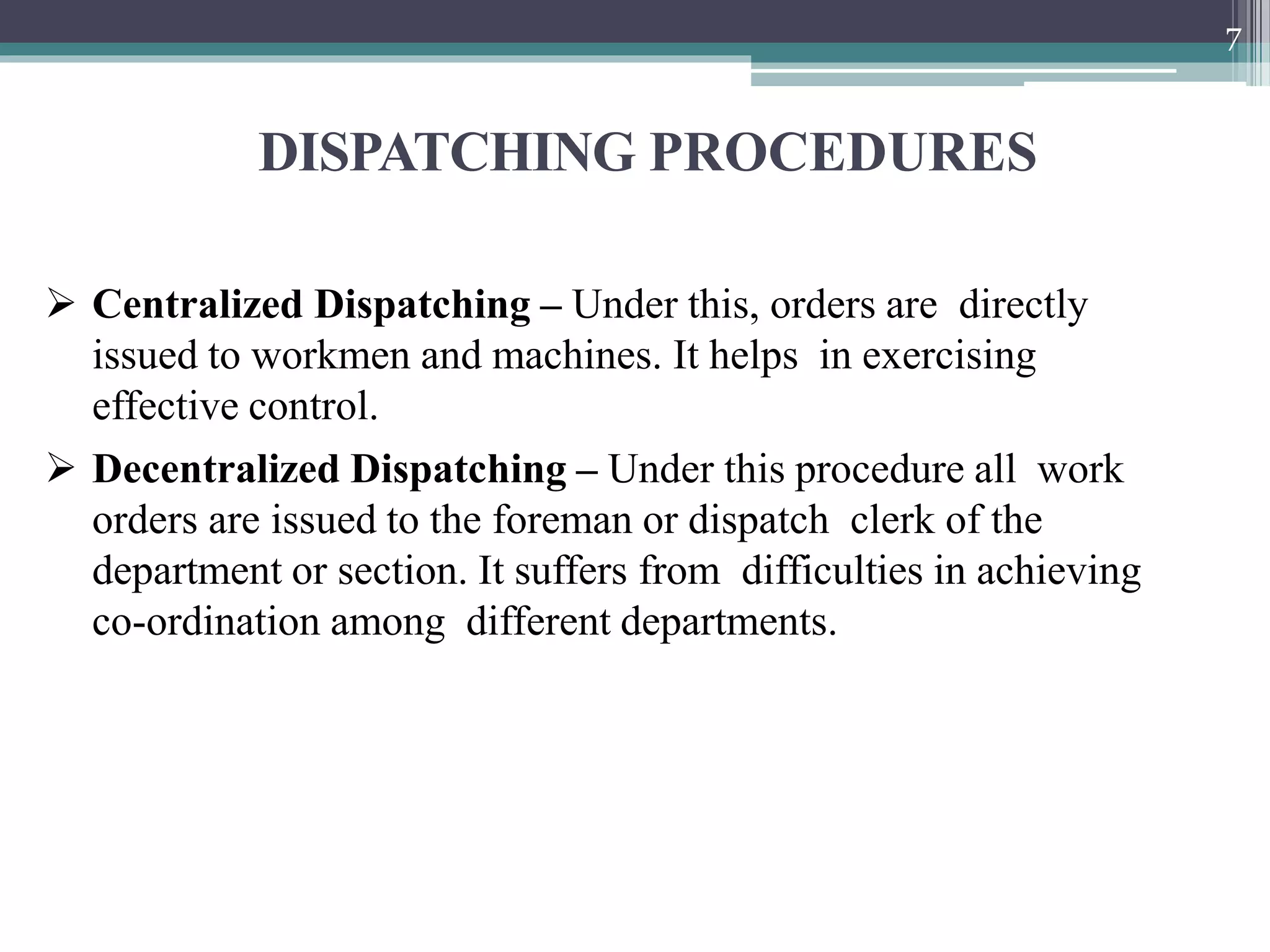 DISPATCHING PROCEDURES
7
 Centralized Dispatching – Under this, orders are directly
issued to workmen and machines. It helps in exercising
effective control.
 Decentralized Dispatching – Under this procedure all work
orders are issued to the foreman or dispatch clerk of the
department or section. It suffers from difficulties in achieving
co-ordination among different departments.
 