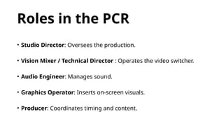 Roles in the PCR
• Studio Director: Oversees the production.
• Vision Mixer / Technical Director : Operates the video switcher.
• Audio Engineer: Manages sound.
• Graphics Operator: Inserts on-screen visuals.
• Producer: Coordinates timing and content.
 