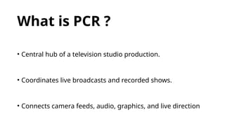 What is PCR ?
• Central hub of a television studio production.
• Coordinates live broadcasts and recorded shows.
• Connects camera feeds, audio, graphics, and live direction
 