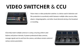 VIDEO SWITCHER​& CCU
Vision mixer or video production switcher, is a device used in television and
film production to seamlessly switch between multiple video sources,video
players, integrategraphics, and other visual elements during a live broadcast
or recording.
CCUs help match multiple cameras in a setup, ensuring uniform color
balance and picture intensity. It powers professional video cameras,
manages signals sent to and from the camera, and allows remote control of
various camera parameters
 