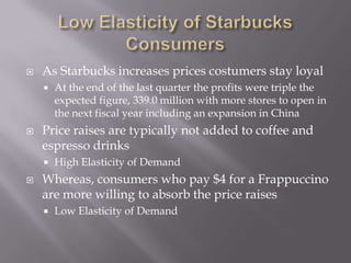 Low Elasticity of Starbucks ConsumersAs Starbucks increases prices costumers stay loyalAt the end of the last quarter the profits were triple the expected figure, 339.0 million with more stores to open in the next fiscal year including an expansion in ChinaPrice raises are typically not added to coffee and espresso drinksHigh Elasticity of DemandWhereas, consumers who pay $4 for a Frappuccino are more willing to absorb the price raisesLow Elasticity of Demand