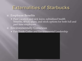 Externalities of StarbucksEmployee BenefitsPaid vacation and sick leave, subsidized health benefits, 401(k) plans, and stock options for both full and part time employeesEnvironmentally ConsciousFair Trade Coffee and Environmental Leadership