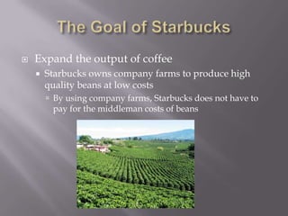 The Goal of StarbucksExpand the output of coffeeStarbucks owns company farms to produce high quality beans at low costsBy using company farms, Starbucks does not have to pay for the middleman costs of beans