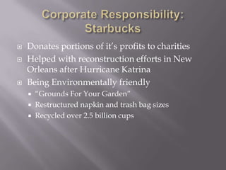 Corporate Responsibility: Starbucks Donates portions of it’s profits to charitiesHelped with reconstruction efforts in New Orleans after Hurricane KatrinaBeing Environmentally friendly“Grounds For Your Garden”Restructured napkin and trash bag sizesRecycled over 2.5 billion cups