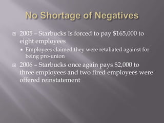 No Shortage of Negatives2005 – Starbucks is forced to pay $165,000 to eight employeesEmployees claimed they were retaliated against for being pro-union2006 – Starbucks once again pays $2,000 to three employees and two fired employees were offered reinstatement