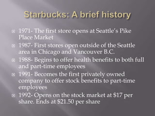 Starbucks: A brief history1971- The first store opens at Seattle’s Pike Place Market1987- First stores open outside of the Seattle area in Chicago and Vancouver B.C.1988- Begins to offer health benefits to both full and part-time employees1991- Becomes the first privately owned company to offer stock benefits to part-time employees1992- Opens on the stock market at $17 per share. Ends at $21.50 per share