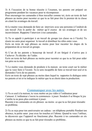 3) A l’occasion de ta bonne réussite à l’examen, tes parents ont préparé un
programme pendant les vacances pour te récompenser.
Pour encourager tes camarades à bien travailler comme toi, écris un texte de huit
phrases au moins pour raconter ce que tu as fait pour être le premier de ta classe
en citant les avantages du travail.
4) Le maitre vous demande de faire un interview avec une personne à l’endroit de
son travail .Fais le parler du métier qu’il exerce de ses avantages et de ses
inconvénients .Rapporte l’interview à tes camarades.
5) Tu es appelé à participer à un travail de groupe (en classe ou à l’école) Tu
réunis tes amis pour organiser le travail et distribuer les rôles entre vous.
Ecris un texte de sept phrases au moins pour leur raconter les étapes de la
préparation de ce travail en groupe.
6) L’un de tes parents a beaucoup de travail .Il est fatigué il n’arrive pas à
l’achever .Tu décides de l’aider.
Ecris un texte de huit phrases au moins pour raconter ce que tu as fait pour aider
ton père ou ta mère.
7) Le maitre vous demande de produire à la maison un texte court sur le métier
que tu veux faire à l’avenir. Tu te sens incapable de faire ce travail tout seul et tu
demandes l’avis de tes parents.
Ecris un texte de sept phrases au moins dans lequel tu rapportes le dialogue entre
tes patents et toi et tu indiques le métier que tu as choisi dans ta production.
Communiquer avec les autres
1) Tu es seul à la maison, tu veux mettre un jeu vidéo à l’ordinateur pour
t’amuser. L’ordinateur s’ouvre tu commences à jouer. Soudain il se bloque le jeu
s’arrête tu ne peux plus continuer à jouer.
Raconte à tes camarades en six phrases au moins ce que tu as fait pour résoudre
ce problème.
2) Tu as reçu pour ton anniversaire un cadeau : un téléphone portable Pendant ton
absence, ta petite sœur joue avec les touches et l’abime. Quand tu veux l’utiliser,
tu découvres que l’appareil ne fonctionne plus. Raconte à tes camarades en six
phrases au moins ce que tu as fait pour résoudre ce problème.
 