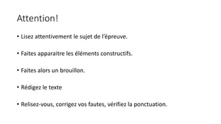 Attention! 
• Lisez attentivement le sujet de l’épreuve. 
• Faites apparaitre les éléments constructifs. 
• Faites alors un brouillon. 
• Rédigez le texte 
• Relisez-vous, corrigez vos fautes, vérifiez la ponctuation. 
 