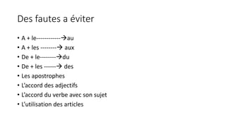 Des fautes a éviter 
• A + le------------au 
• A + les -------- aux 
• De + le--------du 
• De + les ------ des 
• Les apostrophes 
• L’accord des adjectifs 
• L’accord du verbe avec son sujet 
• L’utilisation des articles 
