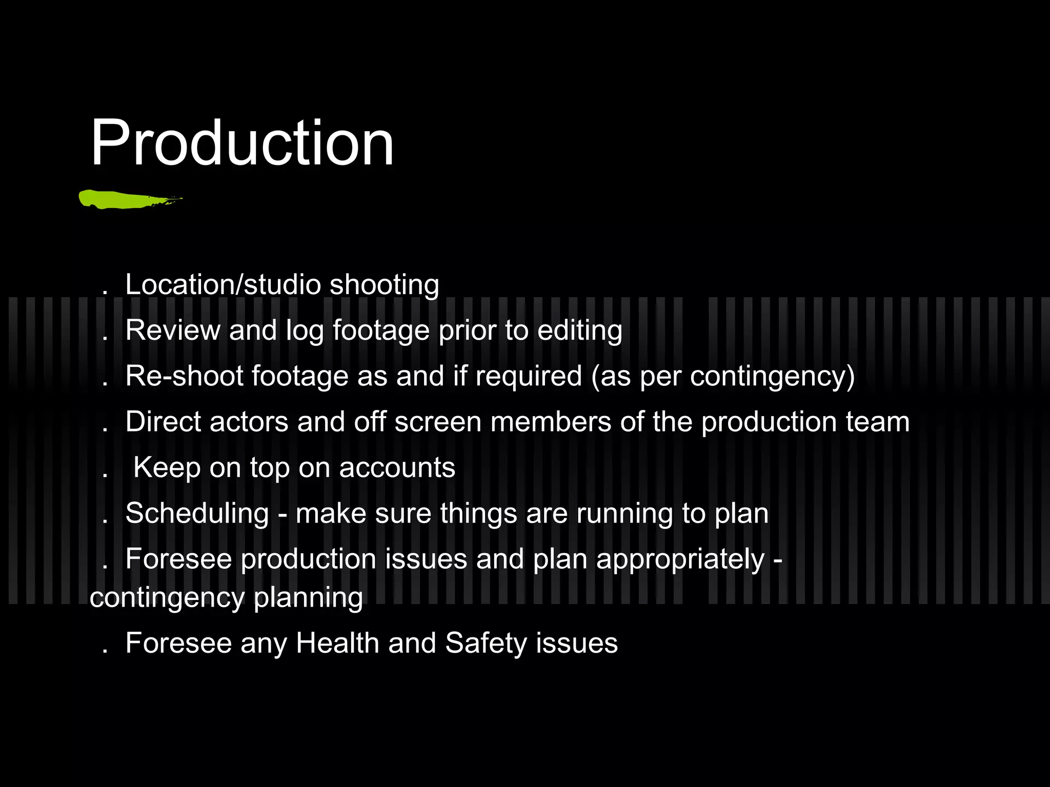 Production

. Location/studio shooting
. Review and log footage prior to editing
. Re-shoot footage as and if required (as per contingency)
. Direct actors and off screen members of the production team
. Keep on top on accounts
. Scheduling - make sure things are running to plan
 . Foresee production issues and plan appropriately -
contingency planning
. Foresee any Health and Safety issues
 