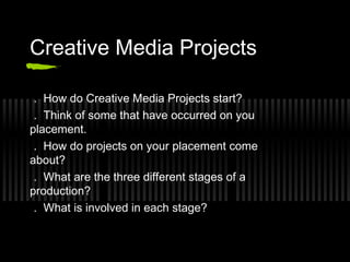 Creative Media Projects

 . How do Creative Media Projects start?
 . Think of some that have occurred on you
placement.
 . How do projects on your placement come
about?
 . What are the three different stages of a
production?
 . What is involved in each stage?
 