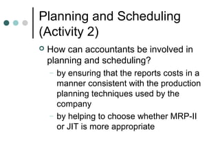 Planning and Scheduling
(Activity 2)
 How can accountants be involved in
planning and scheduling?
– by ensuring that the reports costs in a
manner consistent with the production
planning techniques used by the
company
– by helping to choose whether MRP-II
or JIT is more appropriate
 