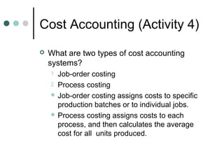 Cost Accounting (Activity 4)
 What are two types of cost accounting
systems?
1 Job-order costing
2 Process costing
 Job-order costing assigns costs to specific
production batches or to individual jobs.
 Process costing assigns costs to each
process, and then calculates the average
cost for all units produced.
 
