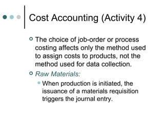 Cost Accounting (Activity 4)
 The choice of job-order or process
costing affects only the method used
to assign costs to products, not the
method used for data collection.
 Raw Materials:
When production is initiated, the
issuance of a materials requisition
triggers the journal entry.
 