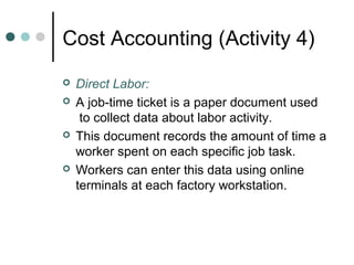 Cost Accounting (Activity 4)
 Direct Labor:
 A job-time ticket is a paper document used
to collect data about labor activity.
 This document records the amount of time a
worker spent on each specific job task.
 Workers can enter this data using online
terminals at each factory workstation.
 