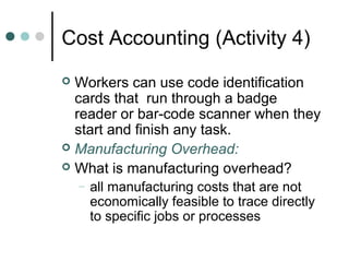 Cost Accounting (Activity 4)
 Workers can use code identification
cards that run through a badge
reader or bar-code scanner when they
start and finish any task.
 Manufacturing Overhead:
 What is manufacturing overhead?
– all manufacturing costs that are not
economically feasible to trace directly
to specific jobs or processes
 