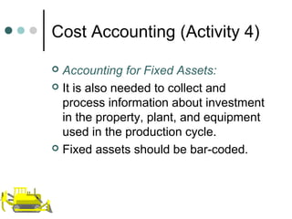 Cost Accounting (Activity 4)
 Accounting for Fixed Assets:
 It is also needed to collect and
process information about investment
in the property, plant, and equipment
used in the production cycle.
 Fixed assets should be bar-coded.
 