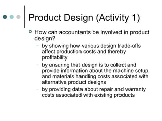 Product Design (Activity 1)
 How can accountants be involved in product
design?
– by showing how various design trade-offs
affect production costs and thereby
profitability
– by ensuring that design is to collect and
provide information about the machine setup
and materials handling costs associated with
alternative product designs
– by providing data about repair and warranty
costs associated with existing products
 