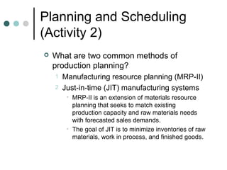 Planning and Scheduling
(Activity 2)
 What are two common methods of
production planning?
1 Manufacturing resource planning (MRP-II)
2 Just-in-time (JIT) manufacturing systems
• MRP-II is an extension of materials resource
planning that seeks to match existing
production capacity and raw materials needs
with forecasted sales demands.
• The goal of JIT is to minimize inventories of raw
materials, work in process, and finished goods.
 