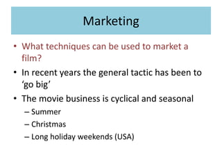 Marketing
• What techniques can be used to market a
film?
• In recent years the general tactic has been to
‘go big’
• The movie business is cyclical and seasonal
– Summer
– Christmas
– Long holiday weekends (USA)
 
