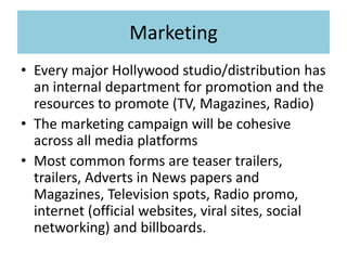 Marketing
• Every major Hollywood studio/distribution has
an internal department for promotion and the
resources to promote (TV, Magazines, Radio)
• The marketing campaign will be cohesive
across all media platforms
• Most common forms are teaser trailers,
trailers, Adverts in News papers and
Magazines, Television spots, Radio promo,
internet (official websites, viral sites, social
networking) and billboards.
 