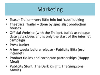 Marketing
• Teaser Trailer – very little info but ‘cool’ looking
• Theatrical Trailer – done by specialist production
houses
• Official Website (with the Trailer), builds as release
date gets closes and is only the start of the internet
campaign
• Press Junket
• A few weeks before release - Publicity Blitz (esp
internet)
• Product tie-ins and corporate partnerships (Happy
Meal)
• Publicity Stunt (The Dark Knight, The Simpsons
Movie)
 