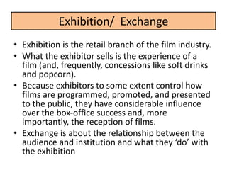 • Exhibition is the retail branch of the film industry.
• What the exhibitor sells is the experience of a
film (and, frequently, concessions like soft drinks
and popcorn).
• Because exhibitors to some extent control how
films are programmed, promoted, and presented
to the public, they have considerable influence
over the box-office success and, more
importantly, the reception of films.
• Exchange is about the relationship between the
audience and institution and what they ‘do’ with
the exhibition
Exhibition/ Exchange
 