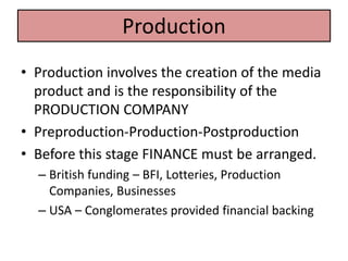 • Production involves the creation of the media
product and is the responsibility of the
PRODUCTION COMPANY
• Preproduction-Production-Postproduction
• Before this stage FINANCE must be arranged.
– British funding – BFI, Lotteries, Production
Companies, Businesses
– USA – Conglomerates provided financial backing
Production
 