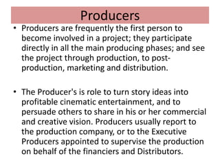 Producers
• Producers are frequently the first person to
become involved in a project; they participate
directly in all the main producing phases; and see
the project through production, to post-
production, marketing and distribution.
• The Producer's is role to turn story ideas into
profitable cinematic entertainment, and to
persuade others to share in his or her commercial
and creative vision. Producers usually report to
the production company, or to the Executive
Producers appointed to supervise the production
on behalf of the financiers and Distributors.
 