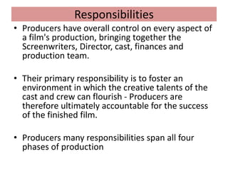 Responsibilities
• Producers have overall control on every aspect of
a film's production, bringing together the
Screenwriters, Director, cast, finances and
production team.
• Their primary responsibility is to foster an
environment in which the creative talents of the
cast and crew can flourish - Producers are
therefore ultimately accountable for the success
of the finished film.
• Producers many responsibilities span all four
phases of production
 