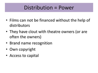 Distribution = Power
• Films can not be financed without the help of
distributors
• They have clout with theatre owners (or are
often the owners)
• Brand name recognition
• Own copyright
• Access to capital
 