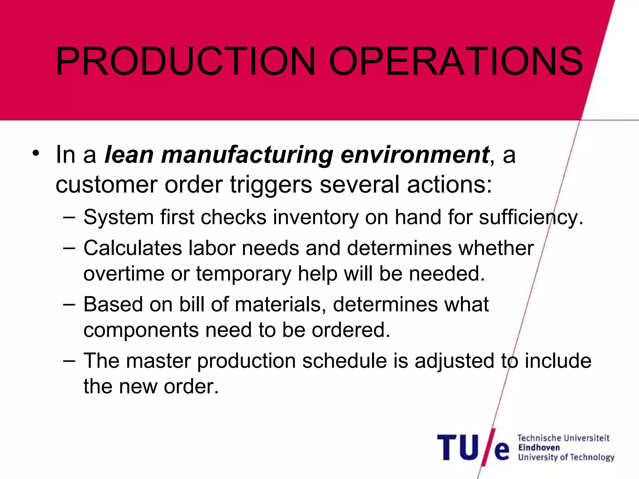 PRODUCTION OPERATIONS In a  lean manufacturing environment , a customer order triggers several actions: System first checks inventory on hand for sufficiency. Calculates labor needs and determines whether overtime or temporary help will be needed. Based on bill of materials, determines what components need to be ordered. The master production schedule is adjusted to include the new order. 