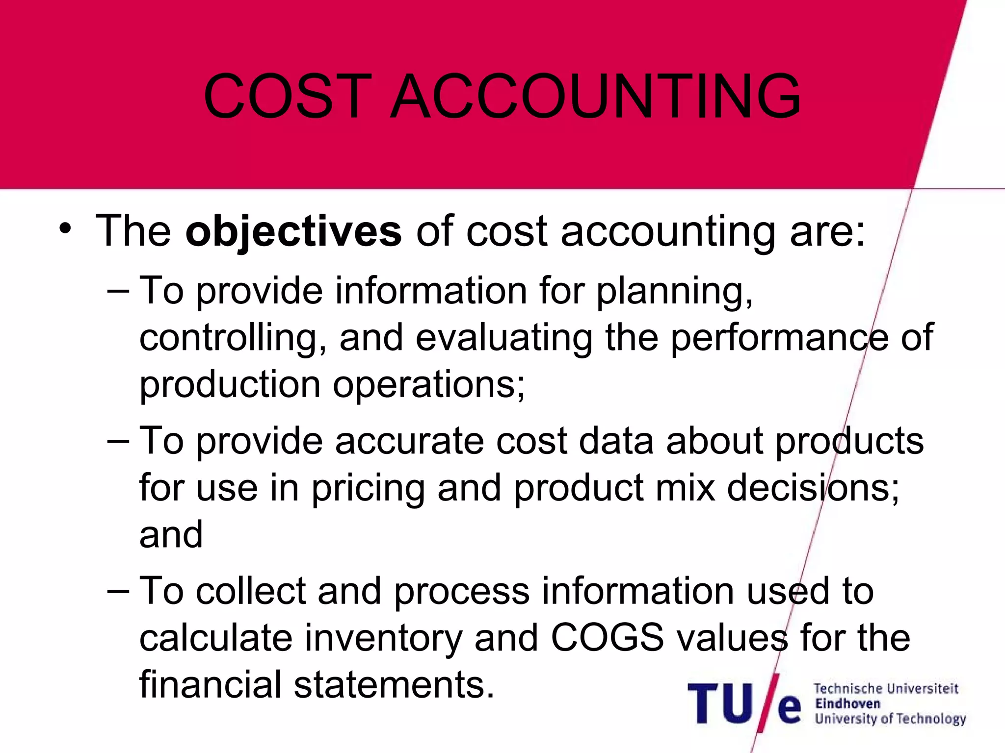 COST ACCOUNTING The  objectives  of cost accounting are: To provide information for planning, controlling, and evaluating the performance of production operations; To provide accurate cost data about products for use in pricing and product mix decisions; and To collect and process information used to calculate inventory and COGS values for the financial statements. 