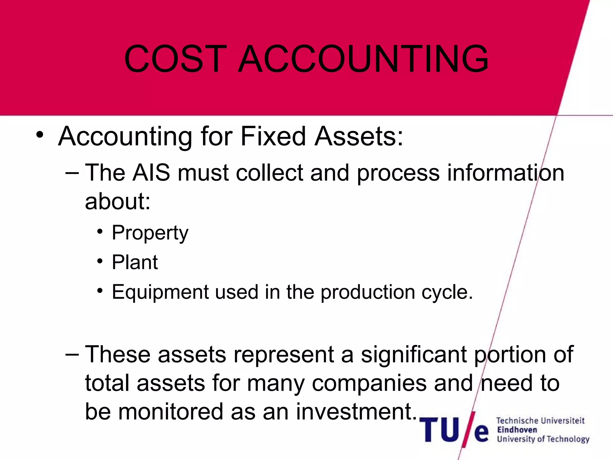 COST ACCOUNTING Accounting for Fixed Assets: The AIS must collect and process information about: Property Plant Equipment used in the production cycle. These assets represent a significant portion of total assets for many companies and need to be monitored as an investment. 